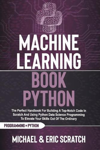 Machine Learning Book Python: The Perfect Handbook For Building A Top-Notch Code In Scratch And Using Python Data Science Programming To Elevate Your Skills Out Of The Ordinary(Python Programming Language)
