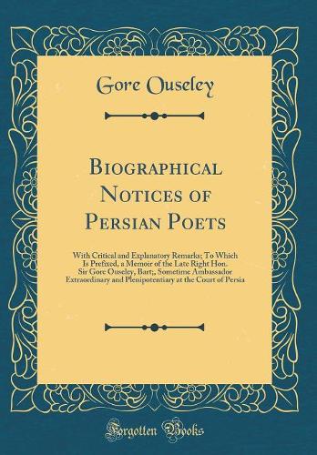 Biographical Notices of Persian Poets: With Critical and Explanatory Remarks; To Which Is Prefixed, a Memoir of the Late Right Hon. Sir Gore Ouseley, Bart;, Sometime Ambassador Extraordinary and Plenipotentiary at the Court of Persia (Classic Repri