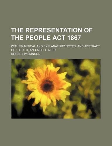The Representation of the People ACT 1867; With Practical and Explanatory Notes, and Abstract of the ACT, and a Full Index