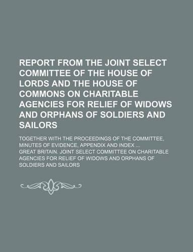 Report from the Joint Select Committee of the House of Lords and the House of Commons on Charitable Agencies for Relief of Widows and Orphans of Soldiers and Sailors; Together with the Proceedings of the Committee, Minutes of Evidence, Appendix and