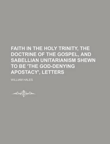 Faith in the Holy Trinity, the Doctrine of the Gospel, and Sabellian Unitarianism Shewn to Be 'The God-Denying Apostacy', Letters: (English)