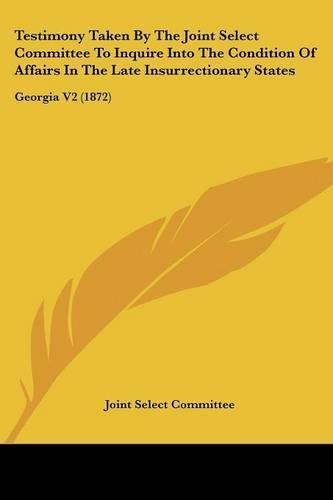 Testimony Taken By The Joint Select Committee To Inquire Into The Condition Of Affairs In The Late Insurrectionary States: Georgia V2 (1872)(English)