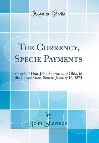 The Currency, Specie Payments: Speech of Hon. John Sherman, of Ohio, in the United States Senate, January 16, 1874 (Classic Reprint)