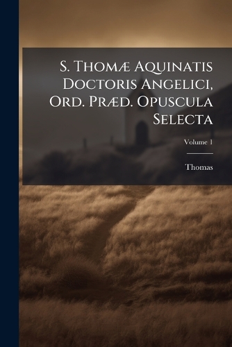 S. ThomÃ] Aquinatis Doctoris Angelici, Ord. PrÃ]d. Opuscula Selecta