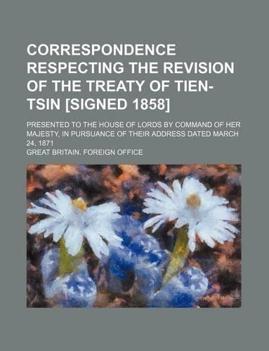 Correspondence Respecting the Revision of the Treaty of Tien-Tsin [Signed 1858]; Presented to the House of Lords by Command of Her Majesty, in Pursuance of Their Address Dated March 24, 1871: (English)