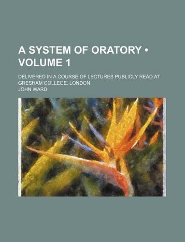 A System of Oratory (Volume 1); Delivered in a Course of Lectures Publicly Read at Gresham College, London
