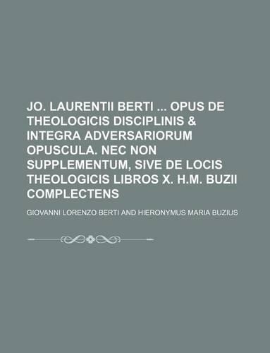 Jo. Laurentii Berti Opus de Theologicis Disciplinis & Integra Adversariorum Opuscula. NEC Non Supplementum, Sive de Locis Theologicis Libros X. H.M. Buzii Complectens