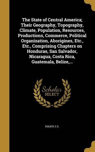 The State of Central America; Their Geography, Topography, Climate, Population, Resources, Productions, Commerce, Political Organization, Aborigines, Etc., Etc., Comprising Chapters on Honduras, San Salvador, Nicaragua, Costa Rica, Guatemala, Beliz