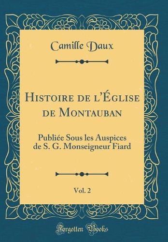 Histoire de l'Église de Montauban , Vol. 2: Publiée Sous les Auspices de S. G. Monseigneur Fiard (Classic Reprint)