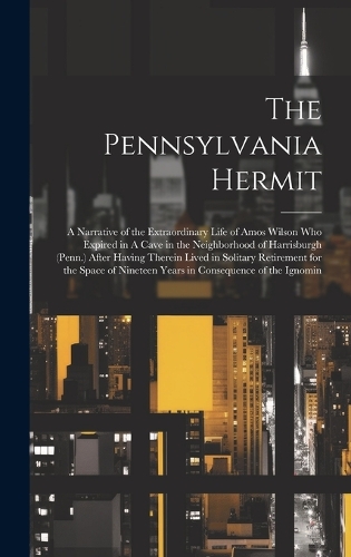 The Pennsylvania Hermit: A Narrative of the Extraordinary Life of Amos Wilson who Expired in A Cave in the Neighborhood of Harrisburgh (Penn.) After Having Therein Lived in 