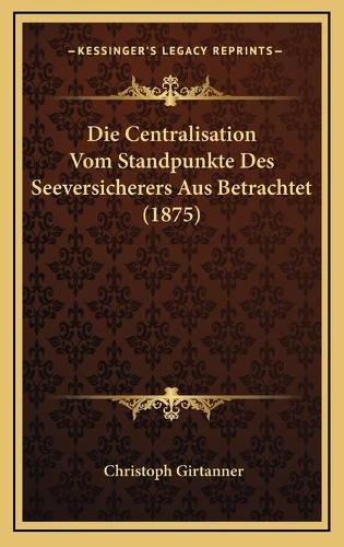 Die Centralisation Vom Standpunkte Des Seeversicherers Aus Betrachtet (1875): (German)