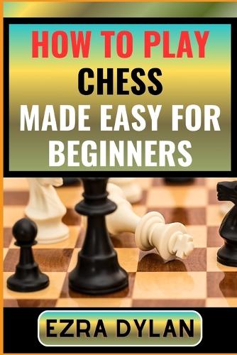 How to Play Chess Made Easy for Beginners: Complete Step By Step Guide To Learn And Perfect Your Chess Play Ability From Scratch