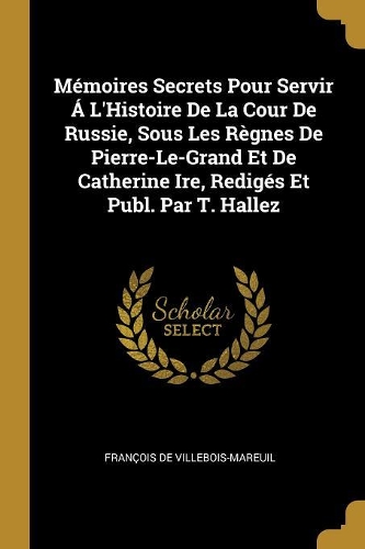 Mémoires Secrets Pour Servir Á L'Histoire De La Cour De Russie, Sous Les Règnes De Pierre-Le-Grand Et De Catherine Ire, Redigés Et Publ. Par T. Hallez