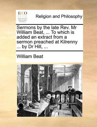 Sermons by the Late REV. MR William Beat, ... to Which Is Added an Extract from a Sermon Preached at Kilrenny ... by Dr Hill, ...