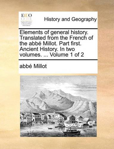 Elements of General History. Translated from the French of the ABBE Millot. Part First. Ancient History. in Two Volumes. ... Volume 1 of 2