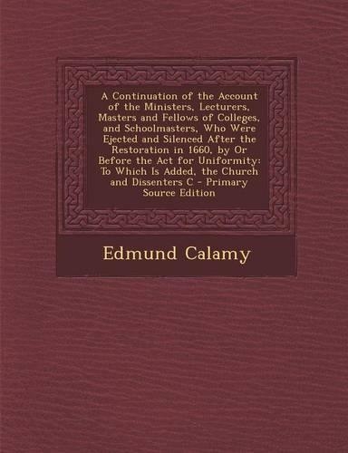 A Continuation of the Account of the Ministers, Lecturers, Masters and Fellows of Colleges, and Schoolmasters, Who Were Ejected and Silenced After the Restoration in 1660, by or Before the ACT for Uniformity