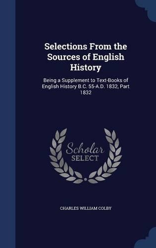 Selections From the Sources of English History: Being a Supplement to Text-Books of English History B.C. 55-A.D. 1832, Part 1832(English)