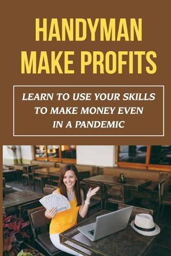 Handyman Make Profits: Learn To Use Your Skills To Make Money Even In A Pandemic