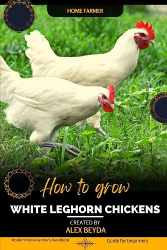 White Leghorn Chickens: Modern Home Farmer's Handbook, Guide for beginners