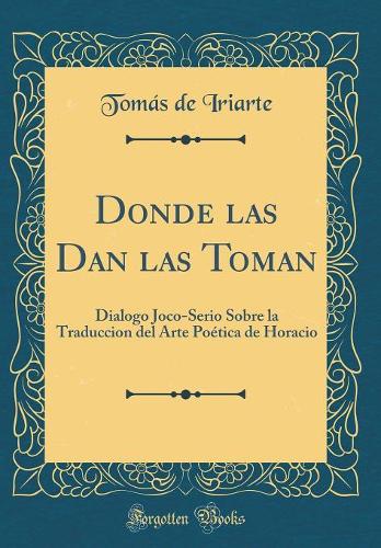 Donde las Dan las Toman: Dialogo Joco-Serio Sobre la Traduccion del Arte Poética de Horacio (Classic Reprint)