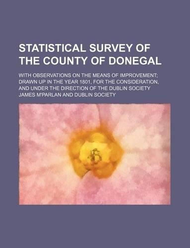 Statistical Survey of the County of Donegal; With Observations on the Means of Improvement Drawn Up in the Year 1801, for the Consideration, and Under the Direction of the Dublin Society