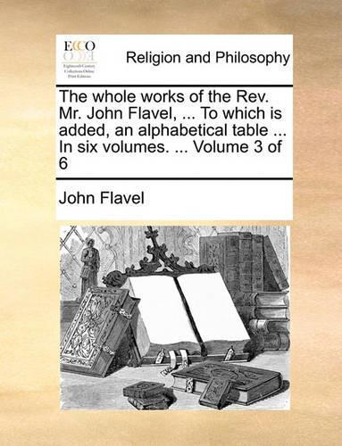 The Whole Works of the REV. Mr. John Flavel, ... to Which Is Added, an Alphabetical Table ... in Six Volumes. ... Volume 3 of 6