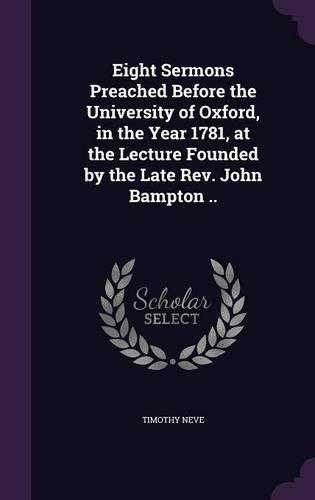 Eight Sermons Preached Before the University of Oxford, in the Year 1781, at the Lecture Founded by the Late Rev. John Bampton ..