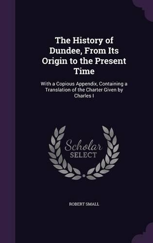 The History of Dundee, From Its Origin to the Present Time: With a Copious Appendix, Containing a Translation of the Charter Given by Charles I(English)
