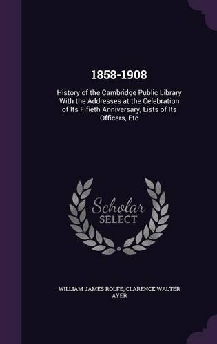 1858-1908: History of the Cambridge Public Library With the Addresses at the Celebration of Its Fifieth Anniversary, Lists of Its Officers, Etc