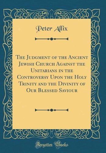 The Judgment of the Ancient Jewish Church Against the Unitarians in the Controversy Upon the Holy Trinity and the Divinity of Our Blessed Saviour (Classic Reprint)