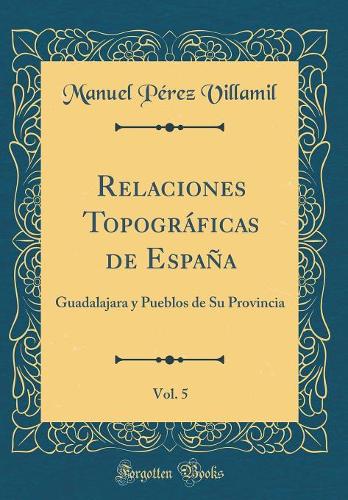 Relaciones Topográficas de España, Vol. 5: Guadalajara y Pueblos de Su Provincia (Classic Reprint)