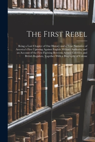 The First Rebel: Being a Lost Chapter of Our History and a True Narrative of America's First Uprising Against English Military Authority and an Account of the First 