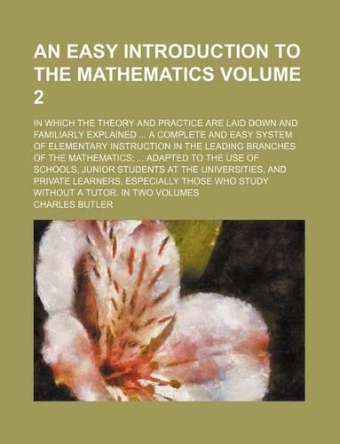 An Easy Introduction to the Mathematics Volume 2; In Which the Theory and Practice Are Laid Down and Familiarly Explained ... a Complete and Easy System of Elementary Instruction in the Leading Branches of the Mathematics; ... Adapted to the Use of