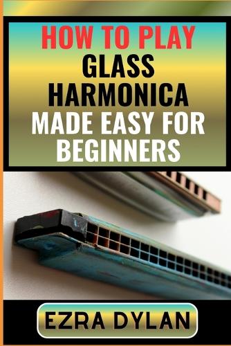 How to Play Glass Harmonica Made Easy for Beginners: Complete Step By Step Guide To Learn And Perfect Your Glass Harmonica Play Ability From Scratch