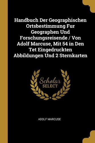 Handbuch Der Geographischen Ortsbestimmung Fur Geographen Und Forschungsreisende / Von Adolf Marcuse, Mit 54 in Den Tet Eingedruckten Abbildungen Und 2 Sternkarten