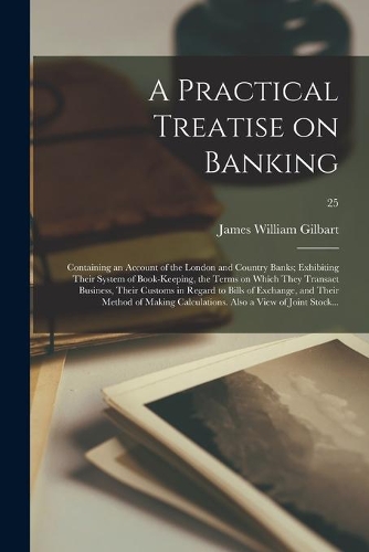 A Practical Treatise on Banking: Containing an Account of the London and Country Banks; Exhibiting Their System of Book-keeping, the Terms on Which They Transact Business, Their Cus