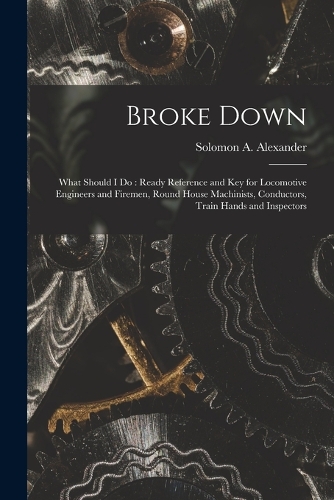 Broke Down: What Should I Do: Ready Reference and Key for Locomotive Engineers and Firemen, Round House Machinists, Conductors, Train Hands and Inspectors