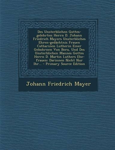 Des Unsterblichen Gottes-Gelehrten Herrn D. Johann Friedrich Mayers Unsterbliches Ehren-Gedachtnis Frauen Catharinen Lutherin Einer Gebohrnen Von Bora