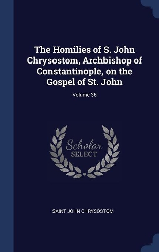 The Homilies of S. John Chrysostom, Archbishop of Constantinople, on the Gospel of St. John; Volume 36