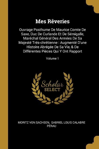 Mes Rêveries: Ouvrage Posthume De Maurice Comte De Saxe, Duc De Curlande Et De Sémigalle, Maréchal Général Des Armées De Sa Majesté Trés-chrétienne: Augmenté D'un
