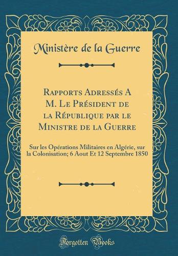 Rapports Adressés A M. Le Président de la République par le Ministre de la Guerre: Sur les Opérations Militaires en Algérie, sur la Colonisation; 6 Aout Et 12 Septembre 1850 (Classic Reprint)