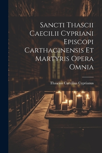 Sancti Thascii Caecilii Cypriani Episcopi Carthaginensis Et Martyris Opera Omnia