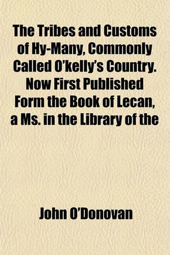 The Tribes and Customs of Hy-Many, Commonly Called O'Kelly's Country. Now First Published Form the Book of Lecan, a Ms. in the Library of the