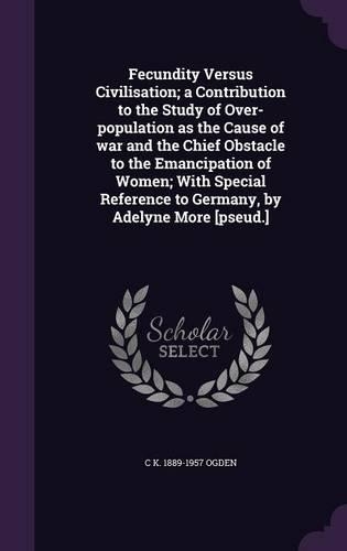 Fecundity Versus Civilisation; a Contribution to the Study of Over-population as the Cause of war and the Chief Obstacle to the Emancipation of Women; With Special Reference to Germany, by Adelyne More [pseud.]