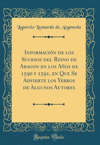 Información de Los Sucesos del Reino de Aragon En Los Años de 1590 Y 1591, En Que Se Advierte Los Yerros de Algunos Autores (Classic Reprint)