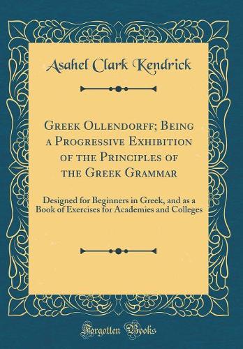 Greek Ollendorff; Being a Progressive Exhibition of the Principles of the Greek Grammar: Designed for Beginners in Greek, and as a Book of Exercises for Academies and Colleges (Classic Reprint)