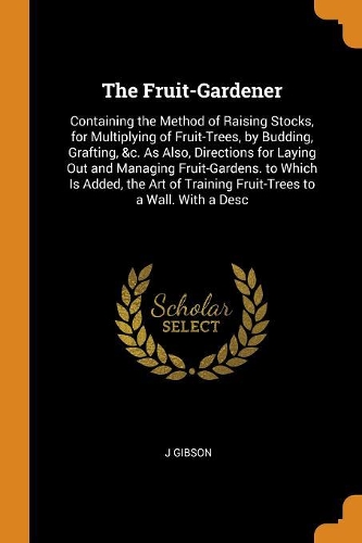 The Fruit-Gardener: Containing the Method of Raising Stocks, for Multiplying of Fruit-Trees, by Budding, Grafting, &c. as Also, Directions for Laying Out and Managing F