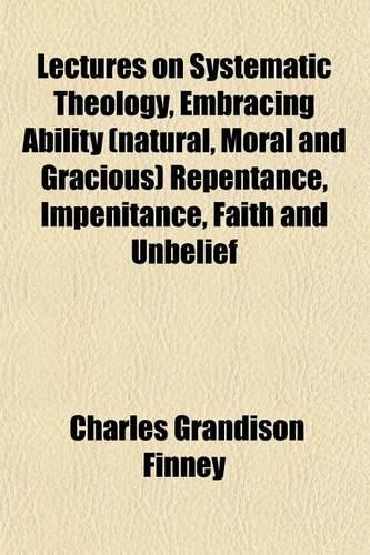 Lectures on Systematic Theology, Embracing Ability (Natural, Moral and Gracious) Repentance, Impenitance, Faith and Unbelief