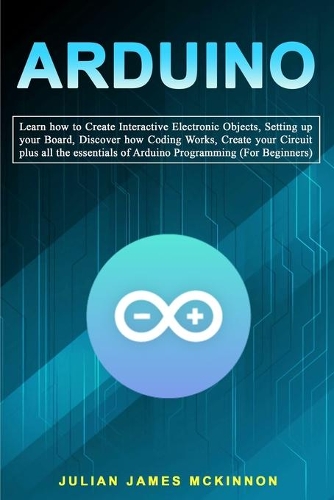 Arduino: Learn how to Create Interactive Electronic Objects, Setting up your Board, Discover how Coding Works, Create your Circuit plus all the essentials of