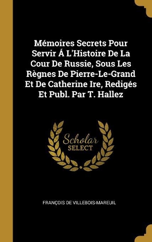 Mémoires Secrets Pour Servir Á L'Histoire De La Cour De Russie, Sous Les Règnes De Pierre-Le-Grand Et De Catherine Ire, Redigés Et Publ. Par T. Hallez